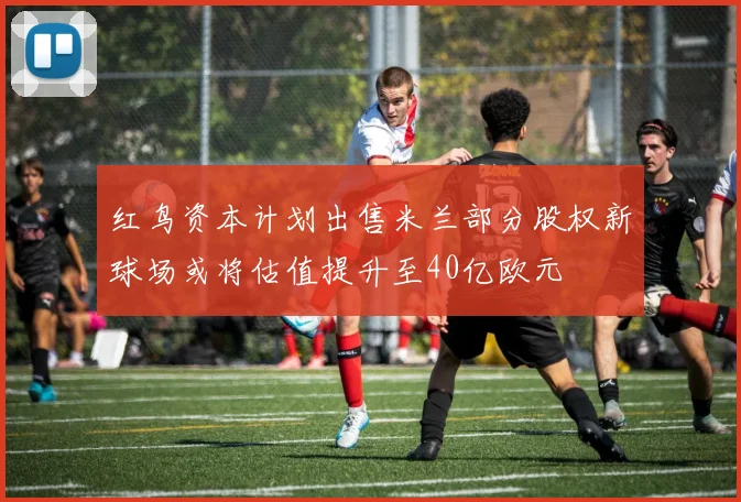红鸟资本计划出售米兰部分股权新球场或将估值提升至40亿欧元