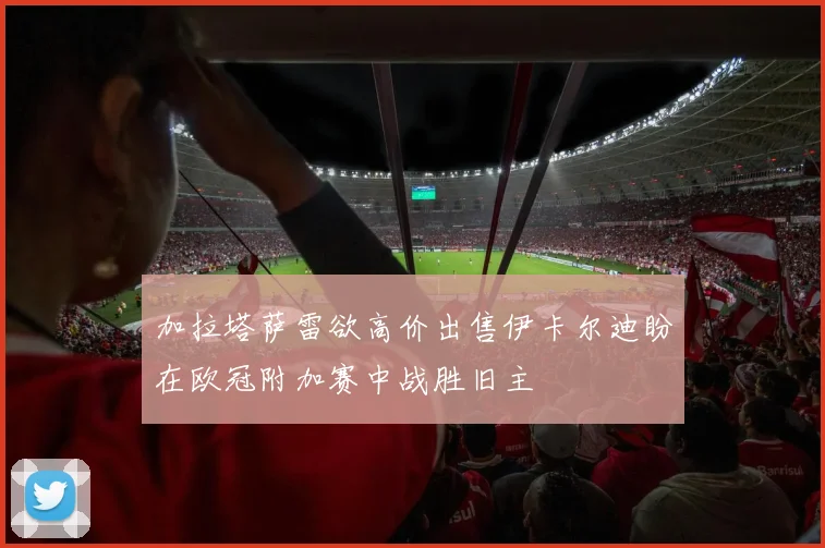 加拉塔萨雷欲高价出售伊卡尔迪盼在欧冠附加赛中战胜旧主