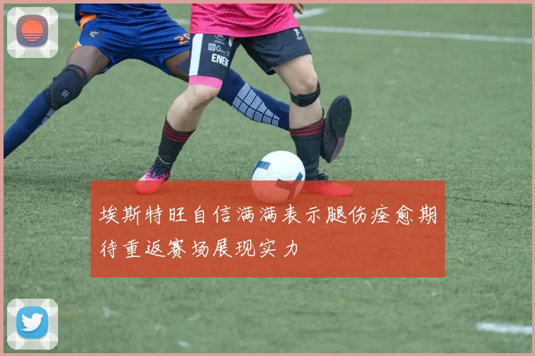 埃斯特旺自信满满表示腿伤痊愈期待重返赛场展现实力