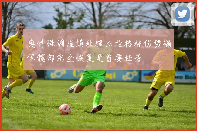 奥特强调谨慎处理杰伦格林伤势确保髋部完全恢复是首要任务