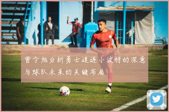 曾令旭分析勇士追逐小波特的深意与球队未来的关键布局