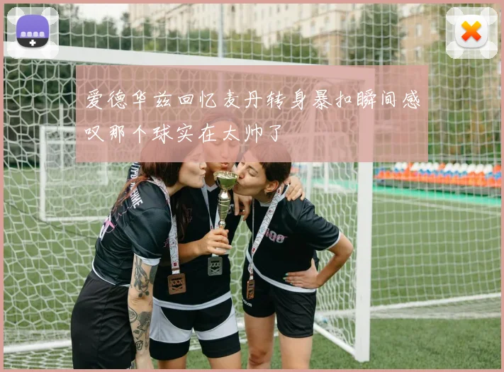 爱德华兹回忆麦丹转身暴扣瞬间感叹那个球实在太帅了