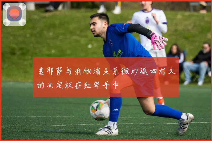 基耶萨与利物浦关系微妙返回尤文的决定权在红军手中