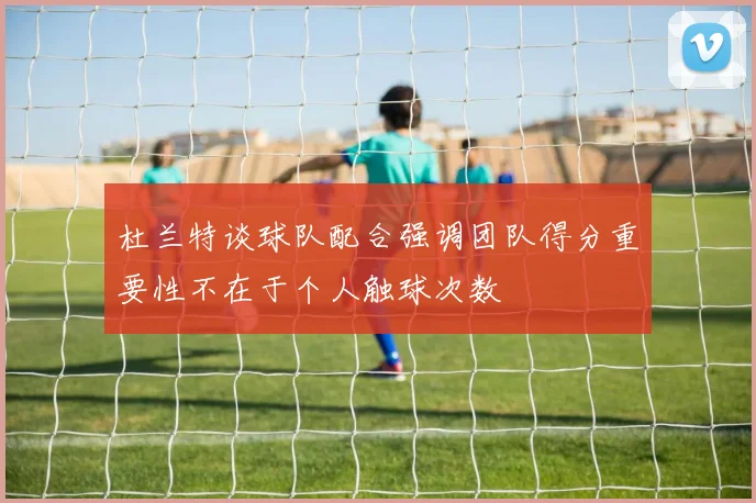 杜兰特谈球队配合强调团队得分重要性不在于个人触球次数