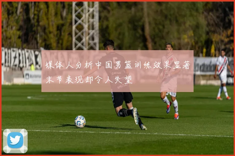 媒体人分析中国男篮训练效果显著末节表现却令人失望
