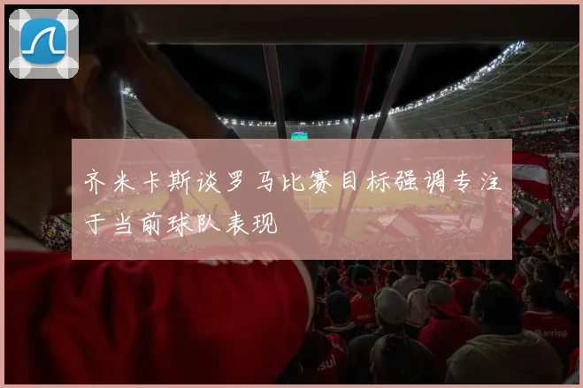 齐米卡斯谈罗马比赛目标强调专注于当前球队表现