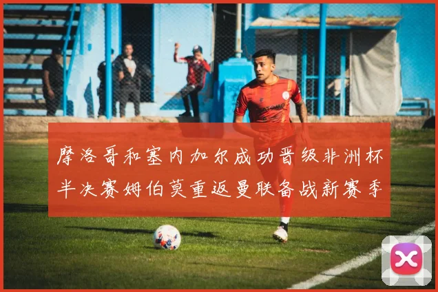 摩洛哥和塞内加尔成功晋级非洲杯半决赛姆伯莫重返曼联备战新赛季